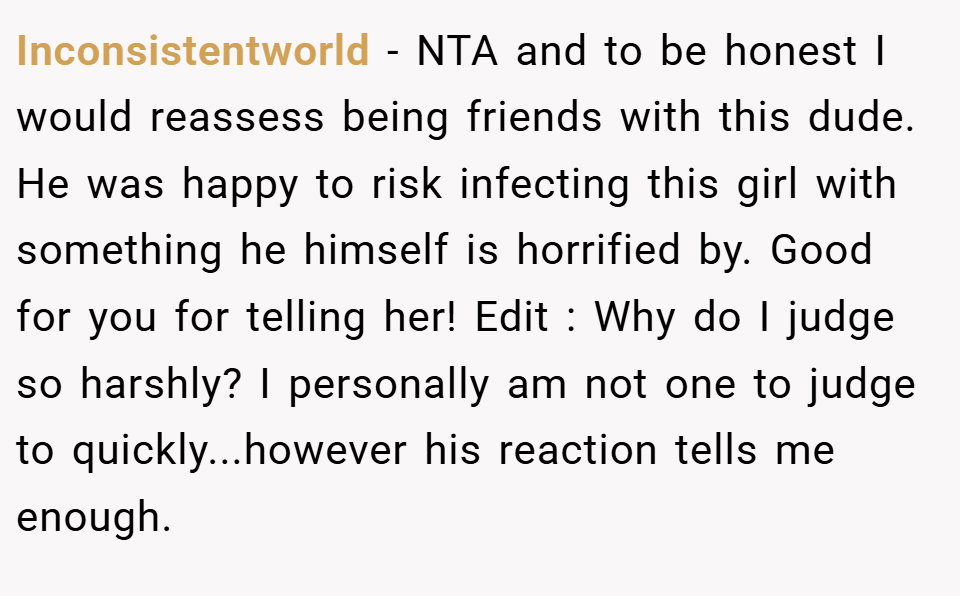 Inconsistentworld − NTA and to be honest I would reassess being friends with this dude. He was happy to risk infecting this girl with something he himself is horrified by. Good for you for telling her! Edit : Why do I judge so harshly? I personally am not one to judge to quickly...however his reaction tells me enough.