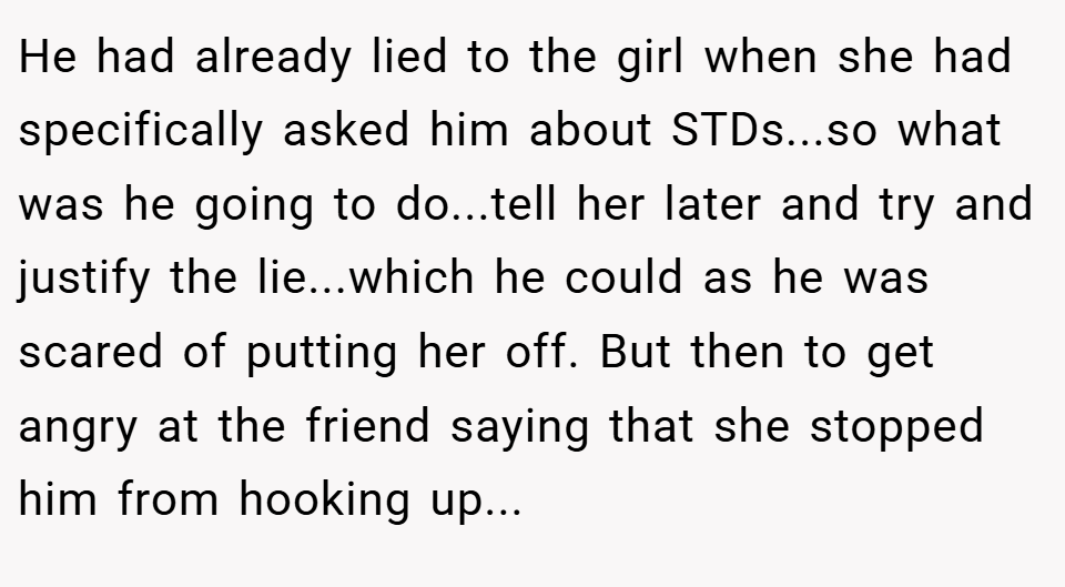He had already lied to the girl when she had specifically asked him about STDs...so what was he going to do...tell her later and try and justify the lie...which he could as he was scared of putting her off. But then to get angry at the friend saying that she stopped him from hooking up...