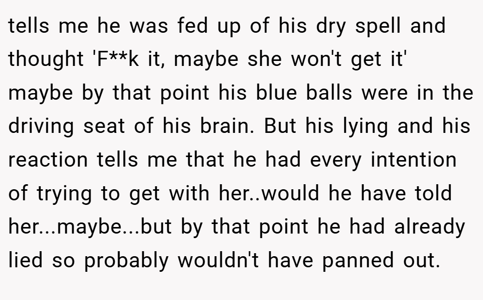 tells me he was fed up of his dry spell and thought 'F**k it, maybe she won't get it' maybe by that point his blue balls were in the driving seat of his brain. But his lying and his reaction tells me that he had every intention of trying to get with her..would he have told her...maybe...but by that point he had already lied so probably wouldn't have panned out.
