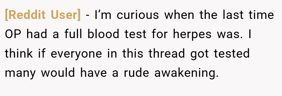 [Reddit User] − I’m curious when the last time OP had a full blood test for herpes was. I think if everyone in this thread got tested many would have a rude awakening.