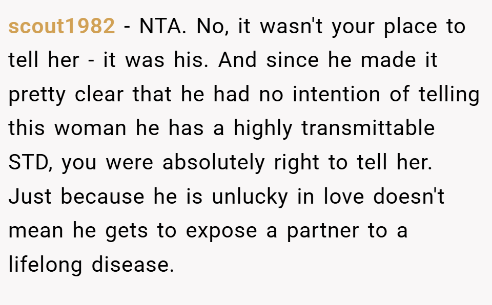 scout1982 − NTA. No, it wasn't your place to tell her - it was his. And since he made it pretty clear that he had no intention of telling this woman he has a highly transmittable STD, you were absolutely right to tell her. Just because he is unlucky in love doesn't mean he gets to expose a partner to a lifelong disease.