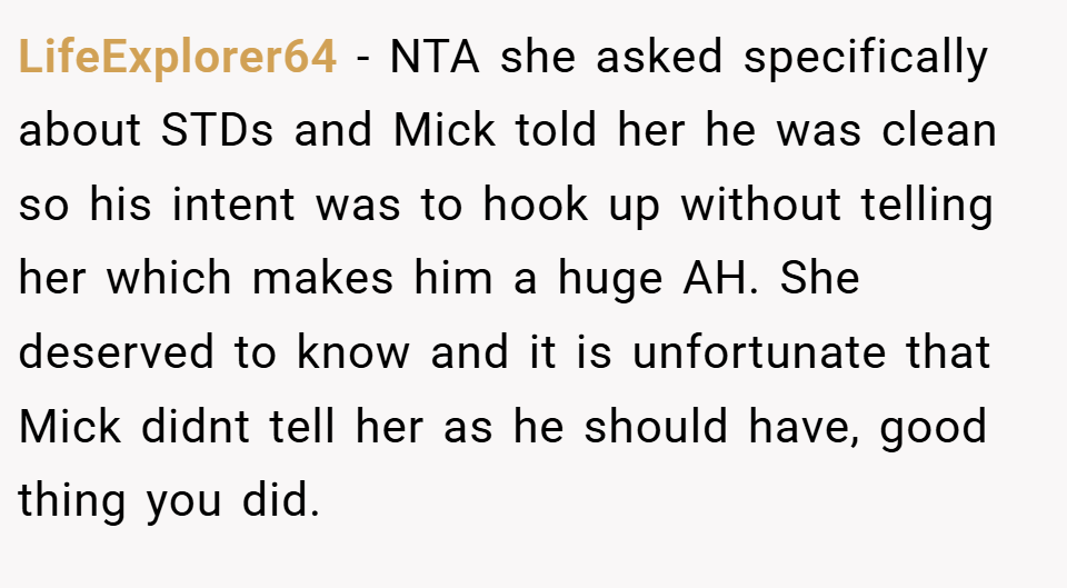 LifeExplorer64 − NTA she asked specifically about STDs and Mick told her he was clean so his intent was to hook up without telling her which makes him a huge AH. She deserved to know and it is unfortunate that Mick didnt tell her as he should have, good thing you did.