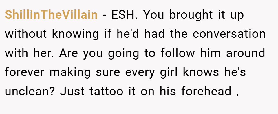 ShillinTheVillain − ESH. You brought it up without knowing if he'd had the conversation with her. Are you going to follow him around forever making sure every girl knows he's unclean? Just tattoo it on his forehead ,