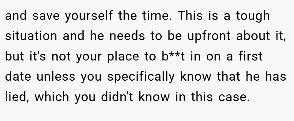 and save yourself the time. This is a tough situation and he needs to be upfront about it, but it's not your place to b**t in on a first date unless you specifically know that he has lied, which you didn't know in this case.