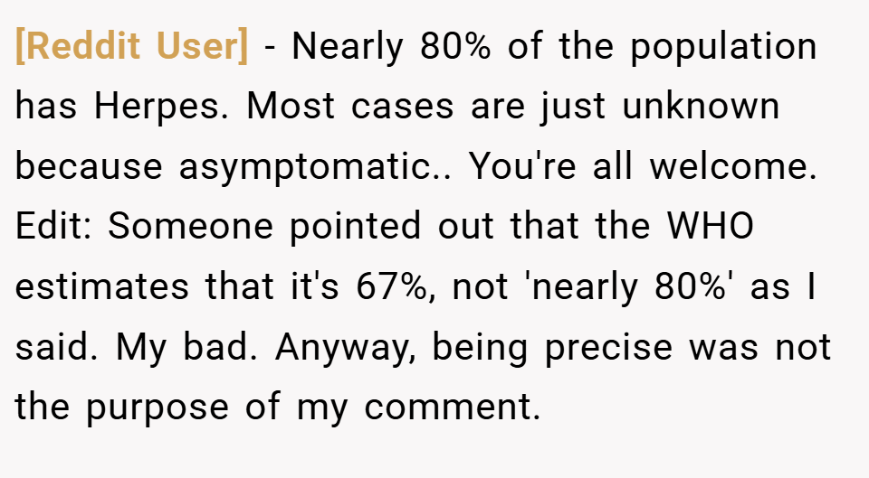 [Reddit User] − Nearly 80% of the population has Herpes. Most cases are just unknown because asymptomatic.. You're all welcome. Edit: Someone pointed out that the WHO estimates that it's 67%, not 'nearly 80%' as I said. My bad. Anyway, being precise was not the purpose of my comment.