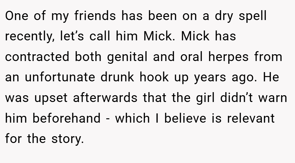 One of my friends has been on a dry spell recently, let’s call him Mick. Mick has contracted both genital and oral herpes from an unfortunate drunk hook up years ago. He was upset afterwards that the girl didn’t warn him beforehand - which I believe is relevant for the story.