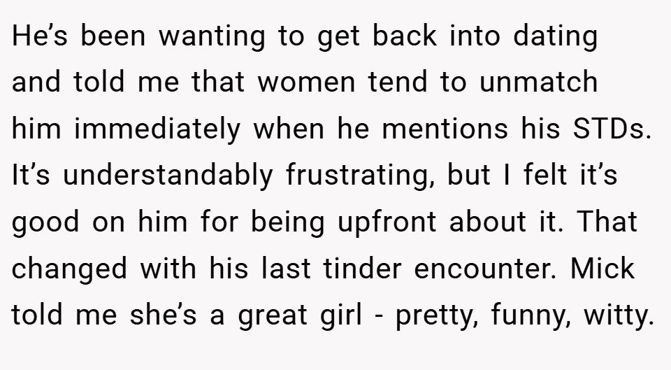 He’s been wanting to get back into dating and told me that women tend to unmatch him immediately when he mentions his STDs. It’s understandably frustrating, but I felt it’s good on him for being upfront about it. That changed with his last tinder encounter. Mick told me she’s a great girl - pretty, funny, witty.