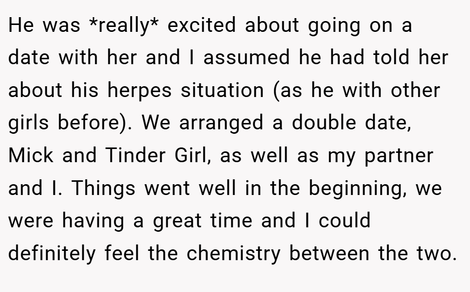He was *really* excited about going on a date with her and I assumed he had told her about his herpes situation (as he with other girls before). We arranged a double date, Mick and Tinder Girl, as well as my partner and I. Things went well in the beginning, we were having a great time and I could definitely feel the chemistry between the two.