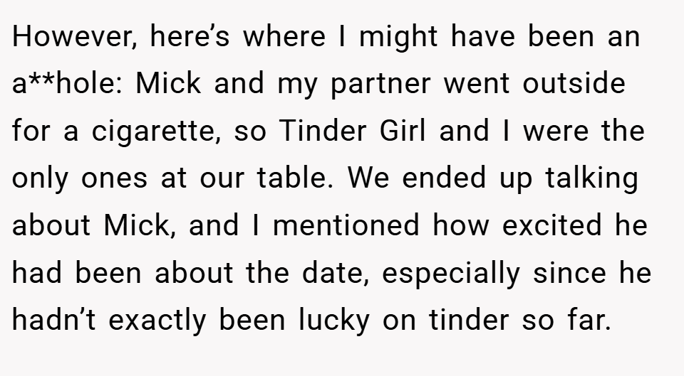 However, here’s where I might have been an a**hole: Mick and my partner went outside for a cigarette, so Tinder Girl and I were the only ones at our table. We ended up talking about Mick, and I mentioned how excited he had been about the date, especially since he hadn’t exactly been lucky on tinder so far.