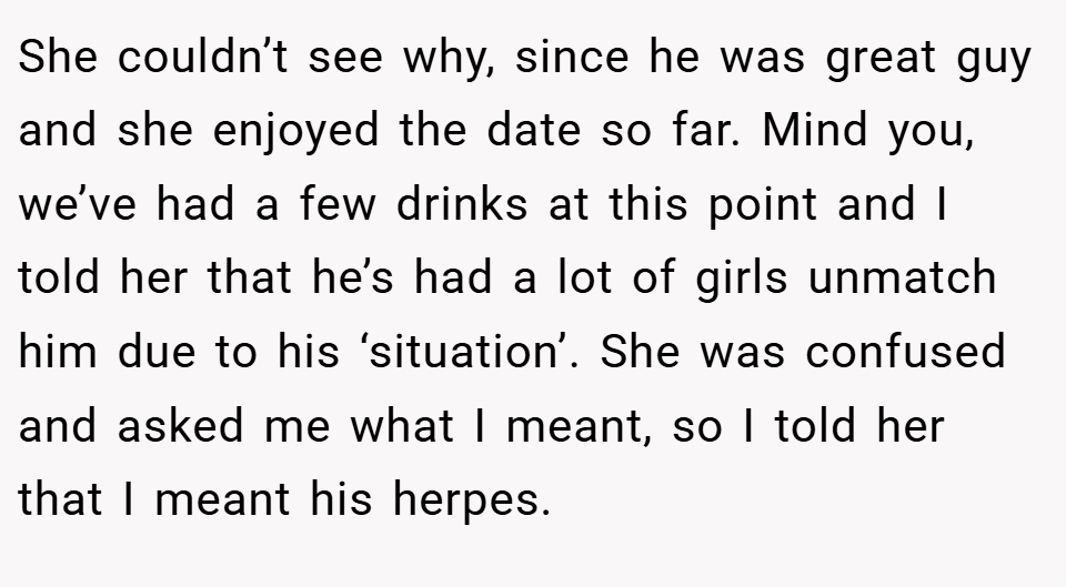 She couldn’t see why, since he was great guy and she enjoyed the date so far. Mind you, we’ve had a few drinks at this point and I told her that he’s had a lot of girls unmatch him due to his ‘situation’. She was confused and asked me what I meant, so I told her that I meant his herpes.