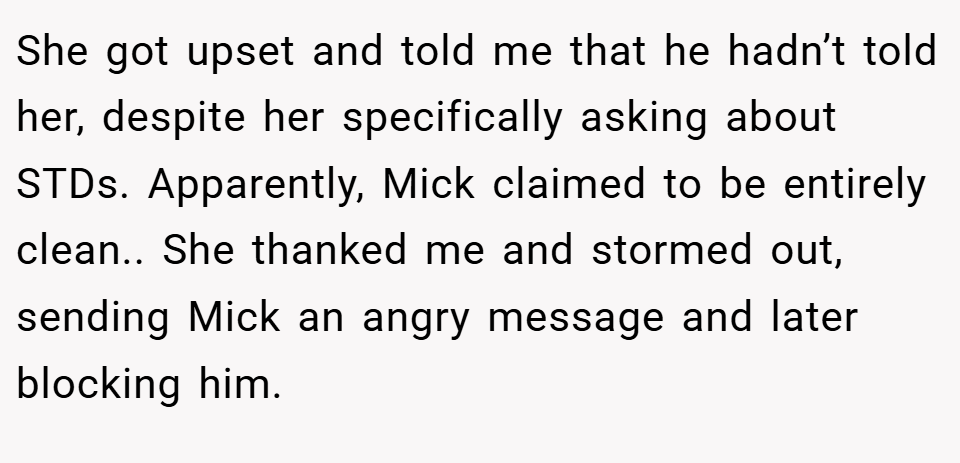She got upset and told me that he hadn’t told her, despite her specifically asking about STDs. Apparently, Mick claimed to be entirely clean.. She thanked me and stormed out, sending Mick an angry message and later blocking him.