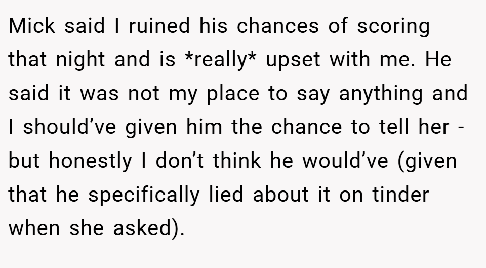 Mick said I ruined his chances of scoring that night and is *really* upset with me. He said it was not my place to say anything and I should’ve given him the chance to tell her - but honestly I don’t think he would’ve (given that he specifically lied about it on tinder when she asked).