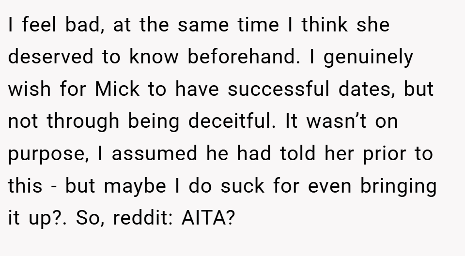 I feel bad, at the same time I think she deserved to know beforehand. I genuinely wish for Mick to have successful dates, but not through being deceitful. It wasn’t on purpose, I assumed he had told her prior to this - but maybe I do suck for even bringing it up?. So, reddit: AITA?