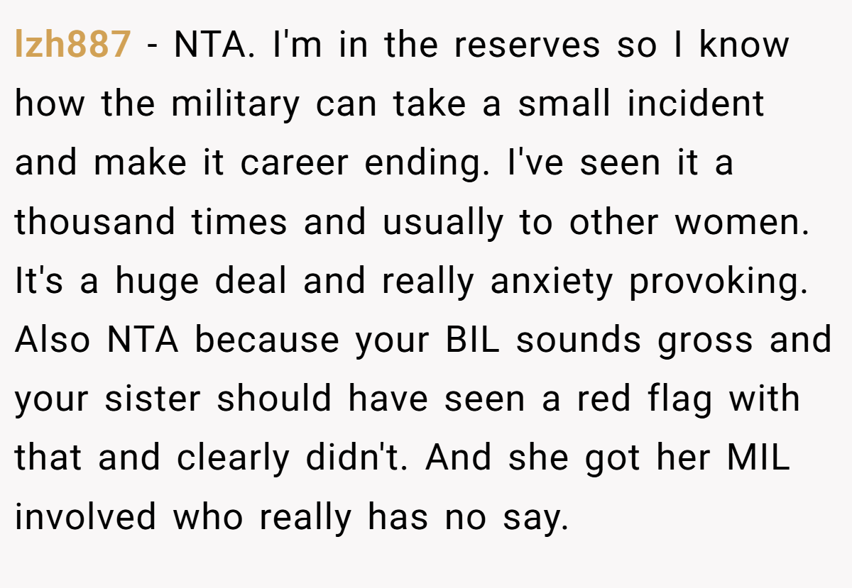 lzh887 − NTA. I'm in the reserves so I know how the military can take a small incident and make it career ending. I've seen it a thousand times and usually to other women. It's a huge deal and really anxiety provoking. Also NTA because your BIL sounds gross and your sister should have seen a red flag with that and clearly didn't. And she got her MIL involved who really has no say.