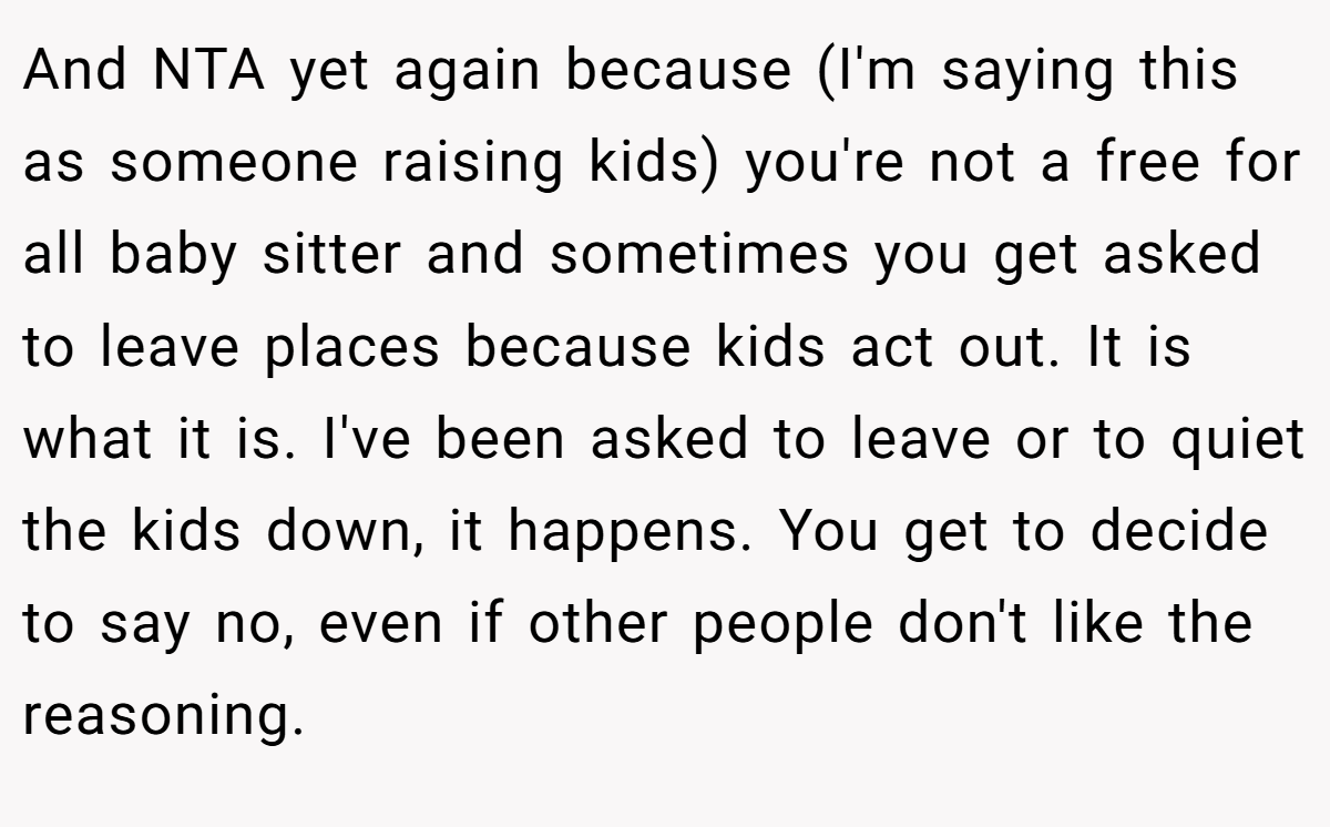 And NTA yet again because (I'm saying this as someone raising kids) you're not a free for all baby sitter and sometimes you get asked to leave places because kids act out. It is what it is. I've been asked to leave or to quiet the kids down, it happens. You get to decide to say no, even if other people don't like the reasoning.