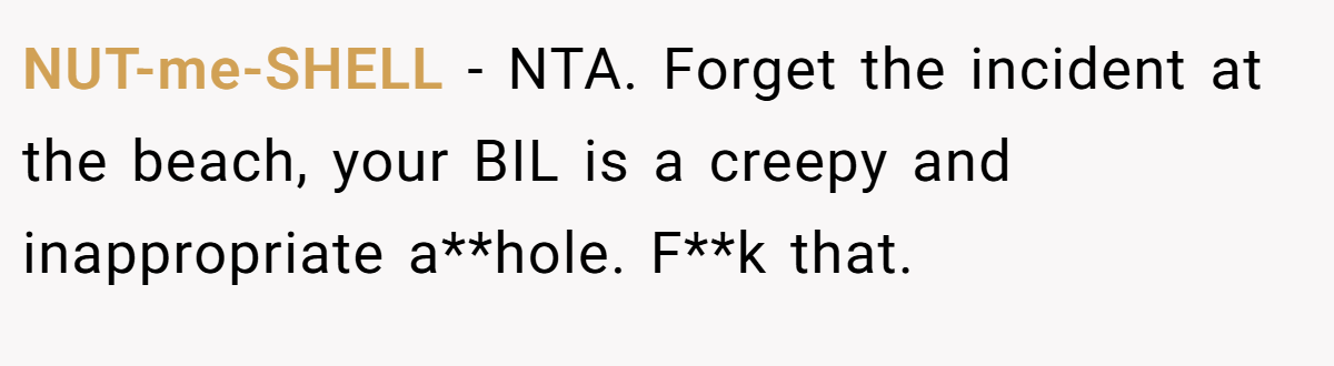 NUT-me-SHELL − NTA. Forget the incident at the beach, your BIL is a creepy and inappropriate a**hole. F**k that.