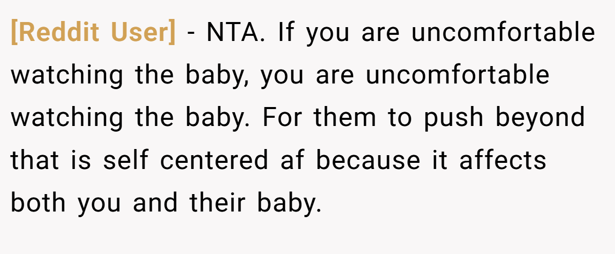 [Reddit User] − NTA. If you are uncomfortable watching the baby, you are uncomfortable watching the baby. For them to push beyond that is self centered af because it affects both you and their baby.