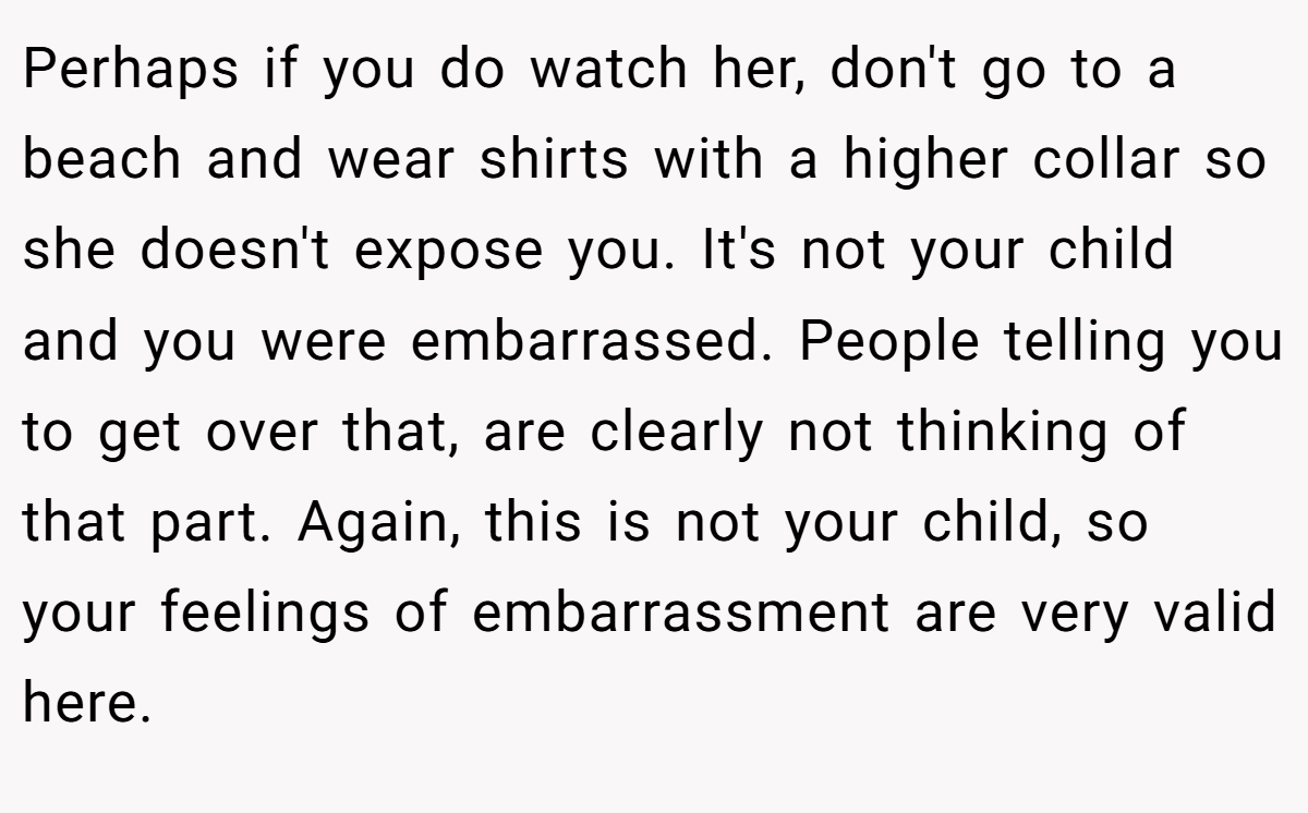 Perhaps if you do watch her, don't go to a beach and wear shirts with a higher collar so she doesn't expose you. It's not your child and you were embarrassed. People telling you to get over that, are clearly not thinking of that part. Again, this is not your child, so your feelings of embarrassment are very valid here.