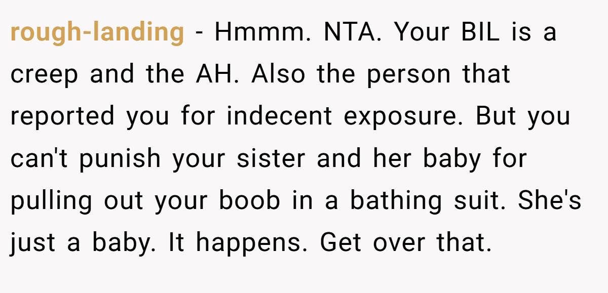 rough-landing − Hmmm. NTA. Your BIL is a creep and the AH. Also the person that reported you for indecent exposure. But you can't punish your sister and her baby for pulling out your boob in a bathing suit. She's just a baby. It happens. Get over that.