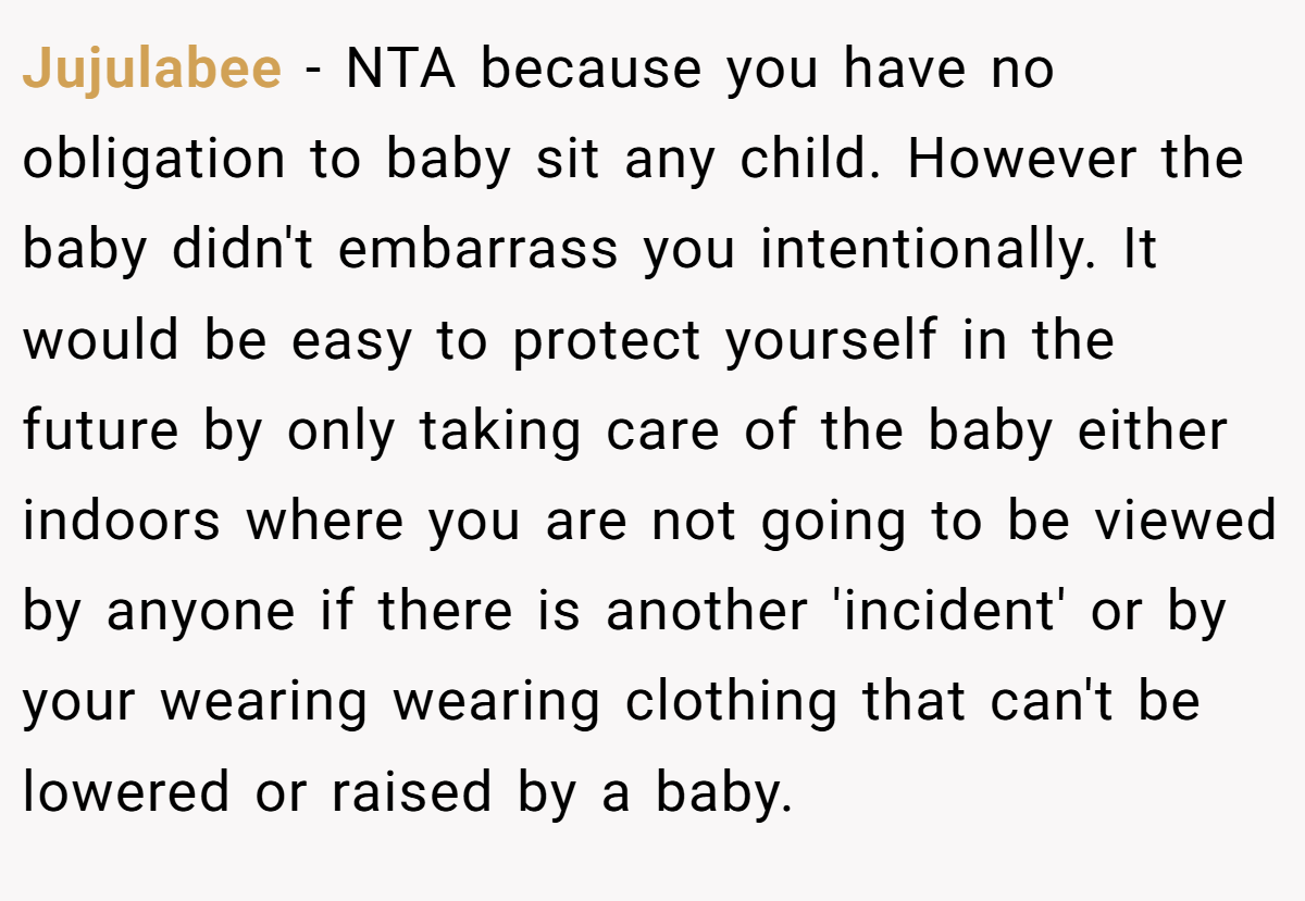 Jujulabee − NTA because you have no obligation to baby sit any child. However the baby didn't embarrass you intentionally. It would be easy to protect yourself in the future by only taking care of the baby either indoors where you are not going to be viewed by anyone if there is another 'incident' or by your wearing wearing clothing that can't be lowered or raised by a baby.