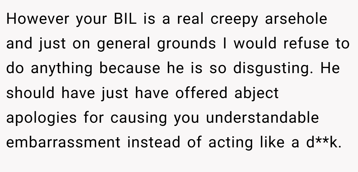 However your BIL is a real creepy arsehole and just on general grounds I would refuse to do anything because he is so disgusting. He should have just have offered abject apologies for causing you understandable embarrassment instead of acting like a d**k.