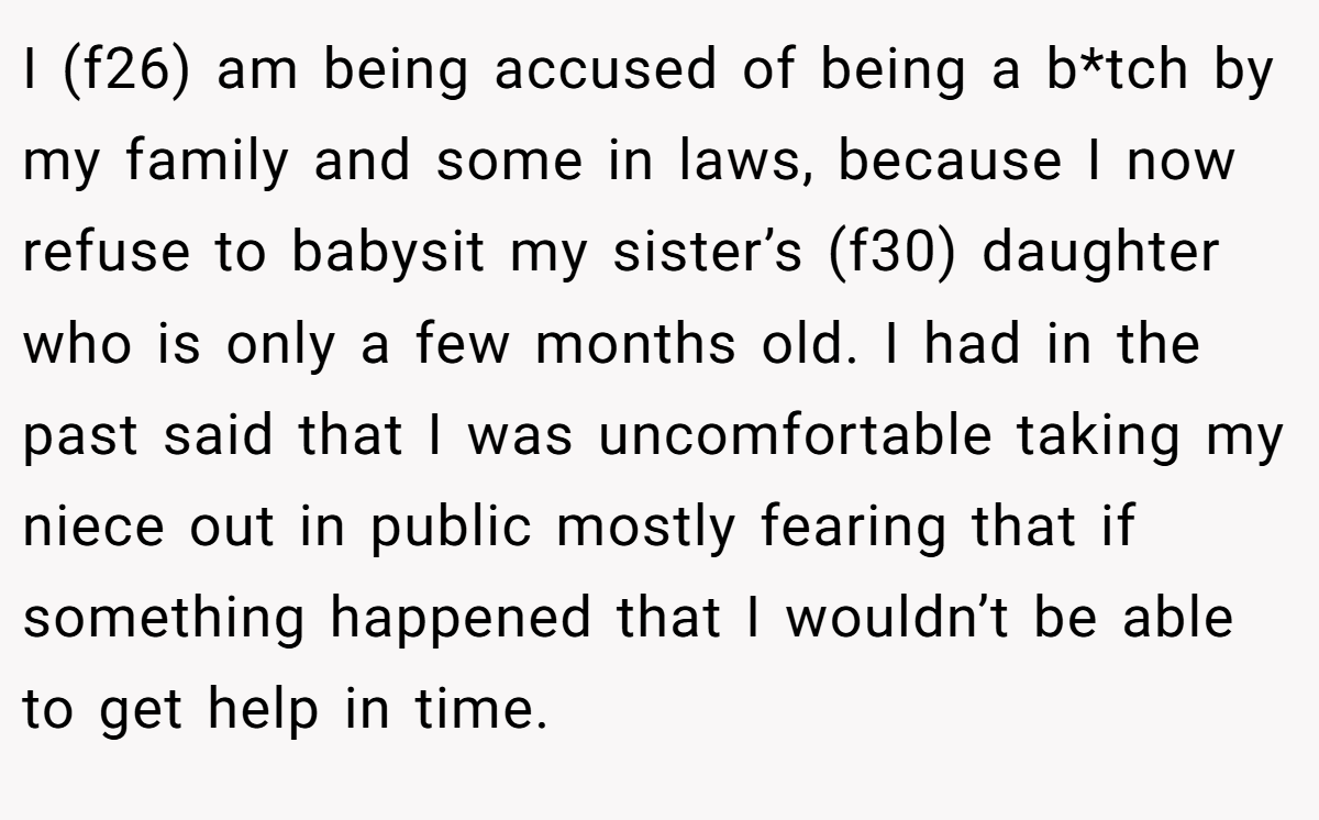 I (f26) am being accused of being a b*tch by my family and some in laws, because I now refuse to babysit my sister’s (f30) daughter who is only a few months old. I had in the past said that I was uncomfortable taking my niece out in public mostly fearing that if something happened that I wouldn’t be able to get help in time.