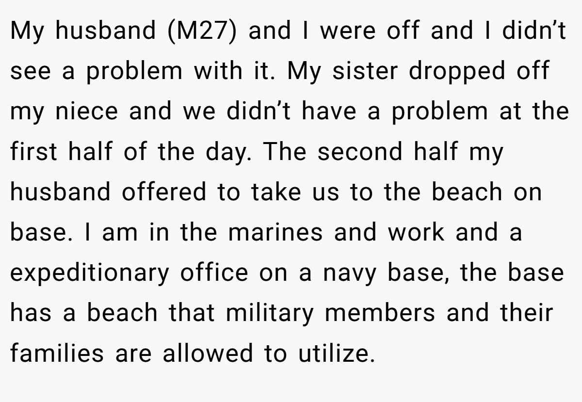 My husband (M27) and I were off and I didn’t see a problem with it. My sister dropped off my niece and we didn’t have a problem at the first half of the day. The second half my husband offered to take us to the beach on base. I am in the marines and work and a expeditionary office on a navy base, the base has a beach that military members and their families are allowed to utilize.