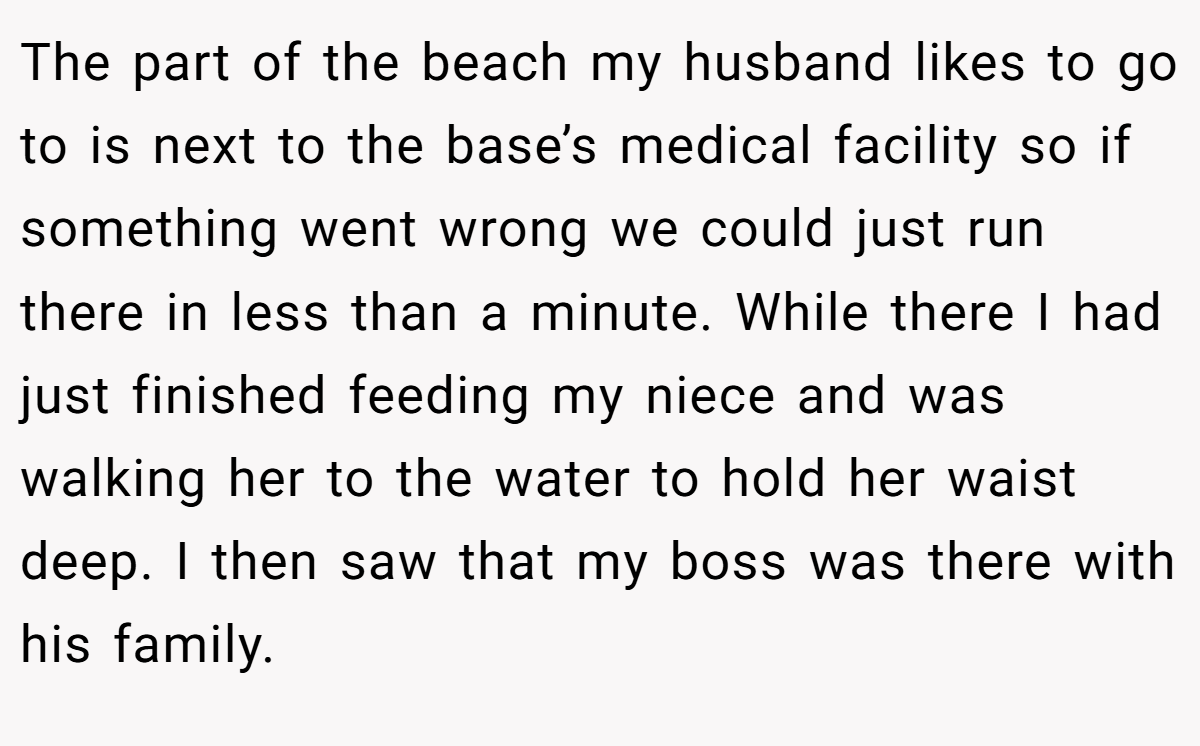 The part of the beach my husband likes to go to is next to the base’s medical facility so if something went wrong we could just run there in less than a minute. While there I had just finished feeding my niece and was walking her to the water to hold her waist deep. I then saw that my boss was there with his family.