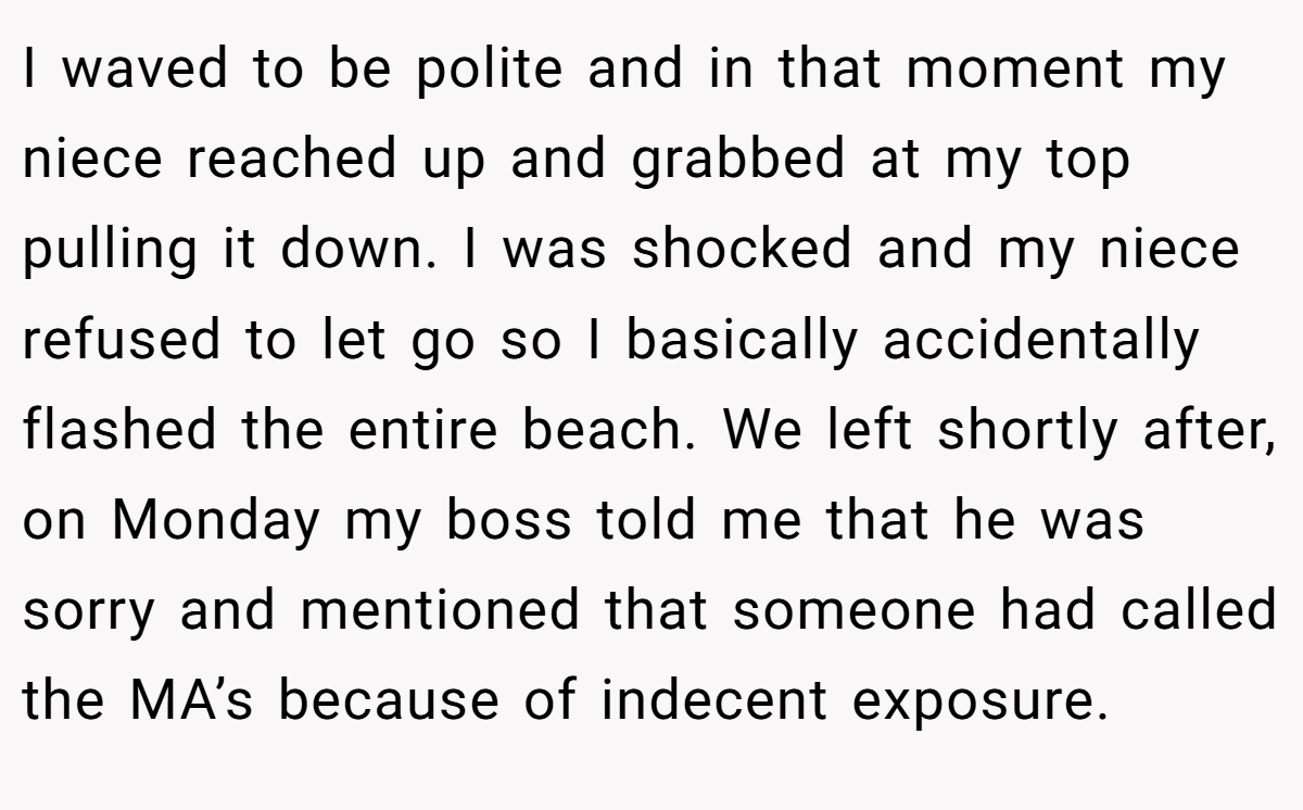 I waved to be polite and in that moment my niece reached up and grabbed at my top pulling it down. I was shocked and my niece refused to let go so I basically accidentally flashed the entire beach. We left shortly after, on Monday my boss told me that he was sorry and mentioned that someone had called the MA’s because of indecent exposure.