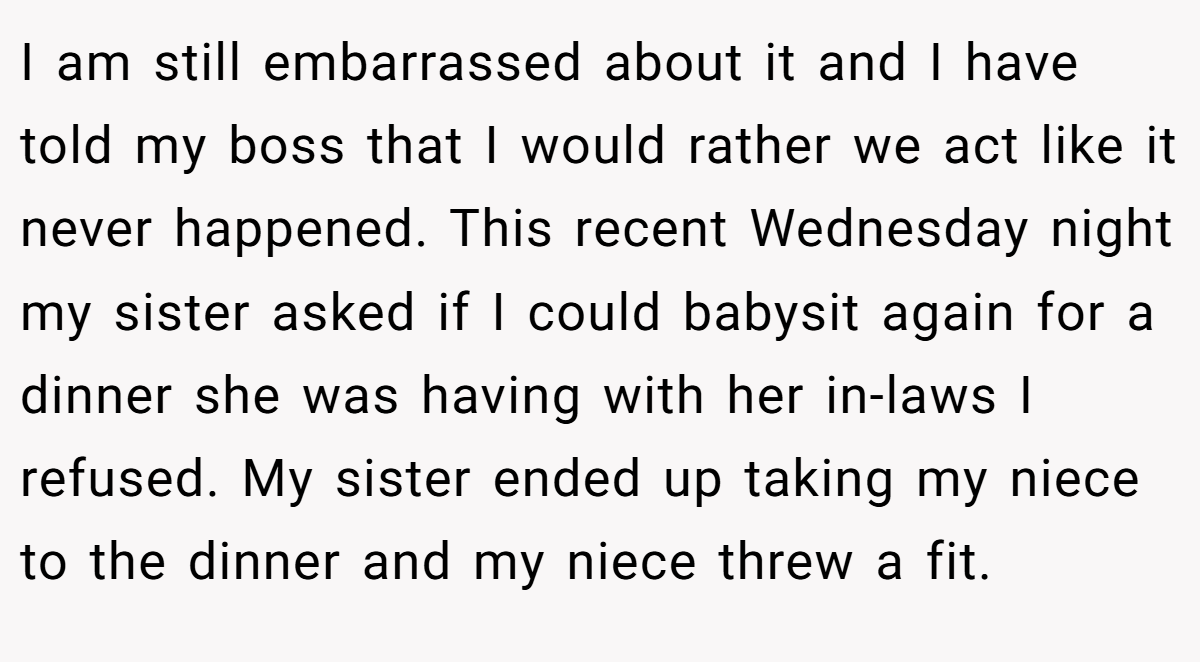 I am still embarrassed about it and I have told my boss that I would rather we act like it never happened. This recent Wednesday night my sister asked if I could babysit again for a dinner she was having with her in-laws I refused. My sister ended up taking my niece to the dinner and my niece threw a fit.