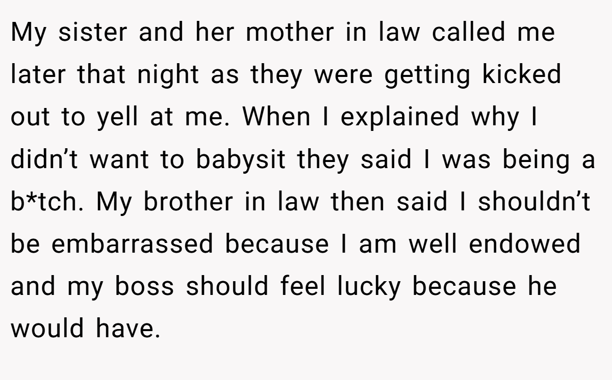 My sister and her mother in law called me later that night as they were getting kicked out to yell at me. When I explained why I didn’t want to babysit they said I was being a b*tch. My brother in law then said I shouldn’t be embarrassed because I am well endowed and my boss should feel lucky because he would have.