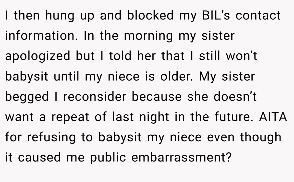 I then hung up and blocked my BIL’s contact information. In the morning my sister apologized but I told her that I still won’t babysit until my niece is older. My sister begged I reconsider because she doesn’t want a repeat of last night in the future. AITA for refusing to babysit my niece even though it caused me public embarrassment?