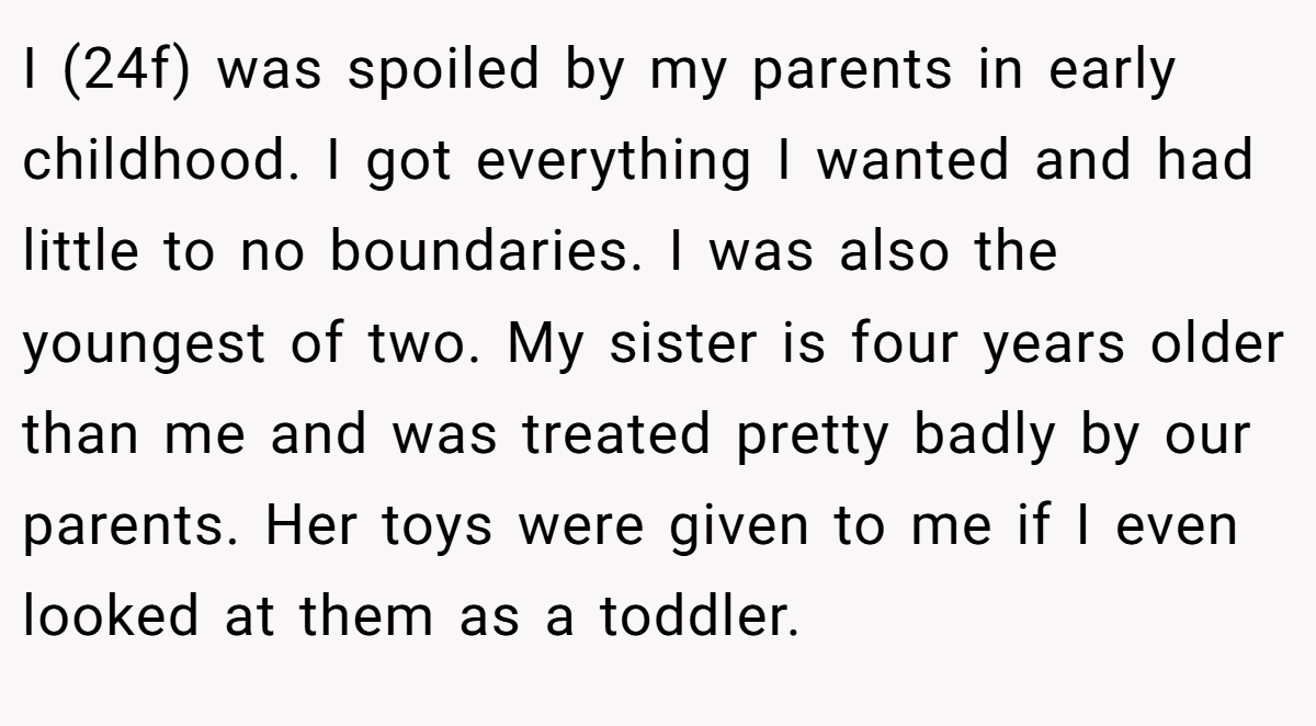 I (24f) was spoiled by my parents in early childhood. I got everything I wanted and had little to no boundaries. I was also the youngest of two. My sister is four years older than me and was treated pretty badly by our parents. Her toys were given to me if I even looked at them as a toddler.