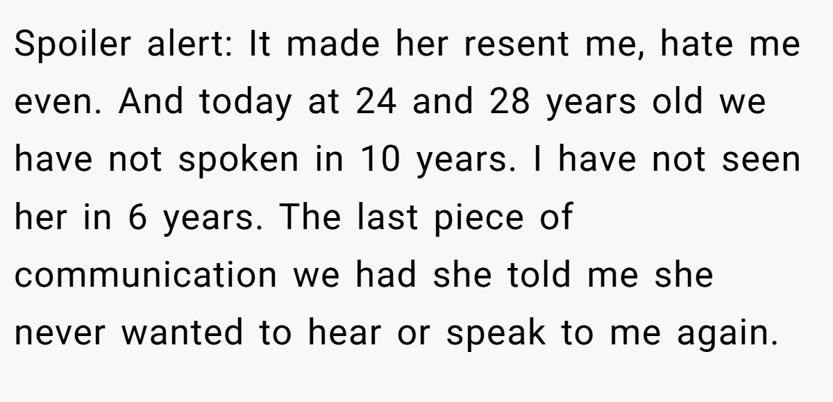 Spoiler alert: It made her resent me, hate me even. And today at 24 and 28 years old we have not spoken in 10 years. I have not seen her in 6 years. The last piece of communication we had she told me she never wanted to hear or speak to me again.