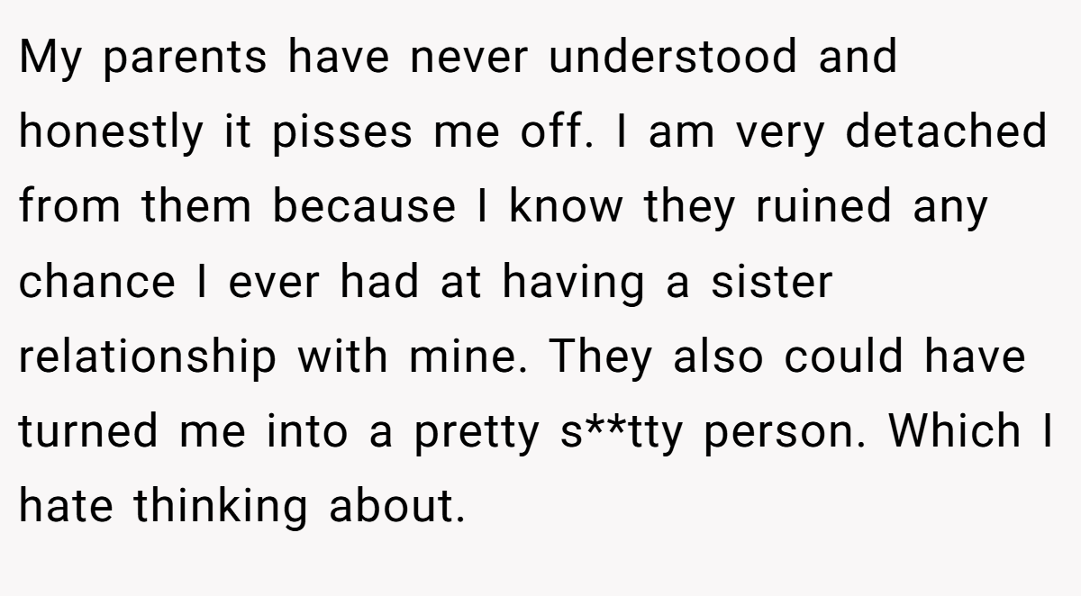 My parents have never understood and honestly it pisses me off. I am very detached from them because I know they ruined any chance I ever had at having a sister relationship with mine. They also could have turned me into a pretty s**tty person. Which I hate thinking about.