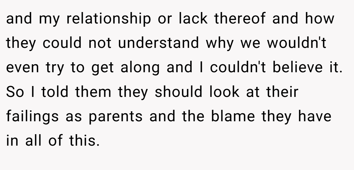 and my relationship or lack thereof and how they could not understand why we wouldn't even try to get along and I couldn't believe it. So I told them they should look at their failings as parents and the blame they have in all of this.
