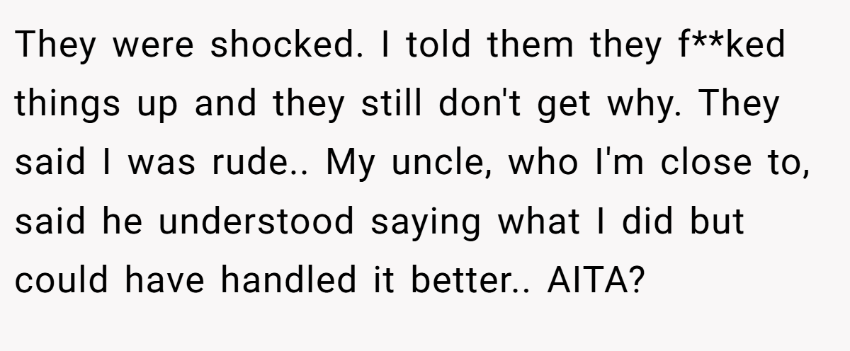 They were shocked. I told them they f**ked things up and they still don't get why. They said I was rude.. My uncle, who I'm close to, said he understood saying what I did but could have handled it better.. AITA?