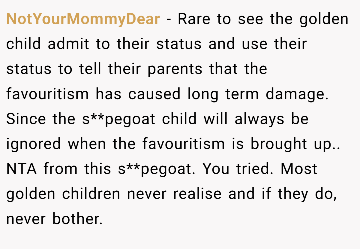 NotYourMommyDear - Rare to see the golden child admit to their status and use their status to tell their parents that the favouritism has caused long term damage. Since the s**pegoat child will always be ignored when the favouritism is brought up.. NTA from this s**pegoat. You tried. Most golden children never realise and if they do, never bother.