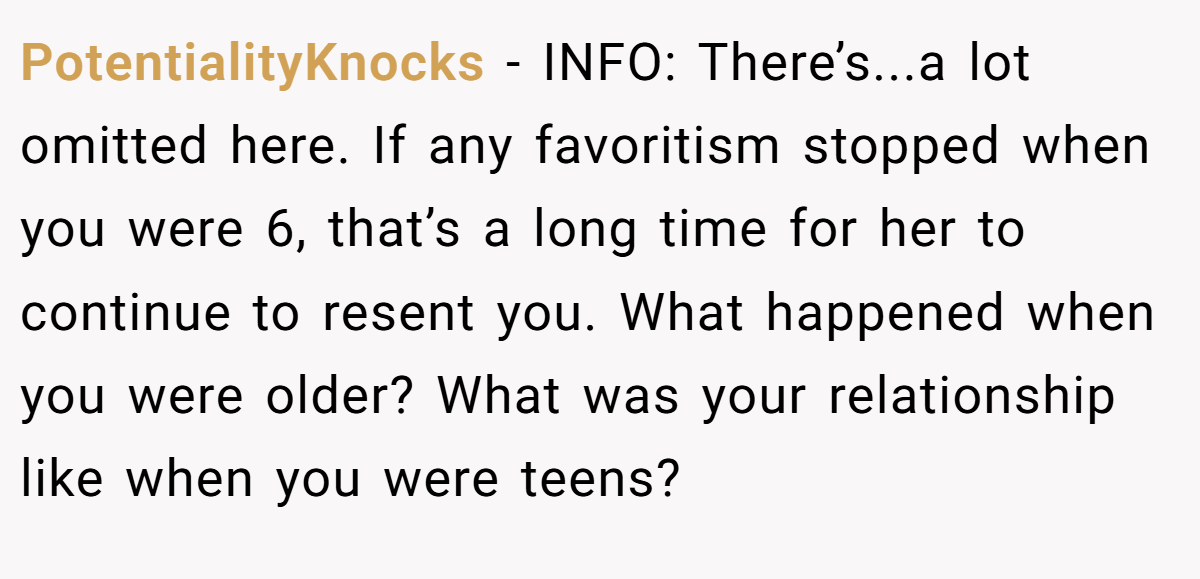 PotentialityKnocks - INFO: There’s...a lot omitted here. If any favoritism stopped when you were 6, that’s a long time for her to continue to resent you. What happened when you were older? What was your relationship like when you were teens?