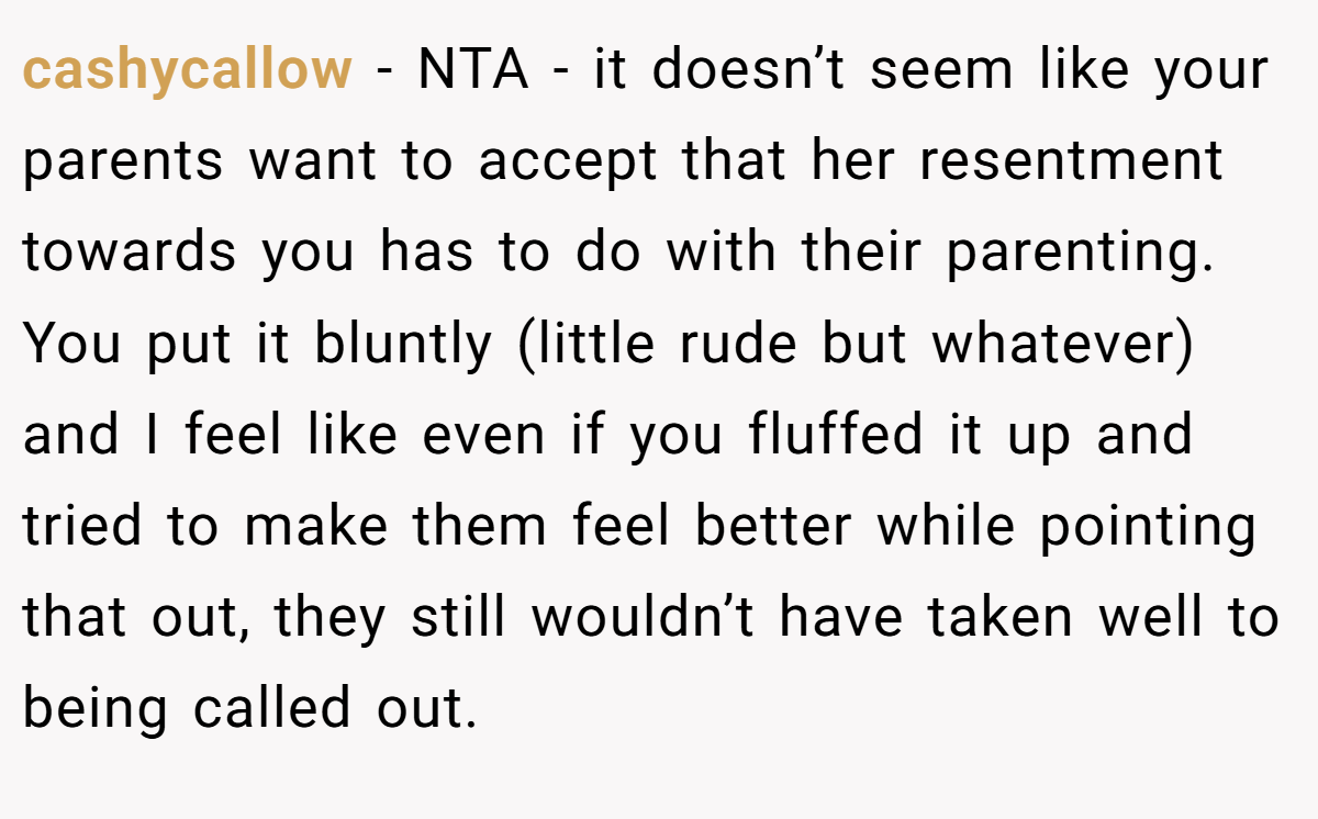 cashycallow - NTA - it doesn’t seem like your parents want to accept that her resentment towards you has to do with their parenting. You put it bluntly (little rude but whatever) and I feel like even if you fluffed it up and tried to make them feel better while pointing that out, they still wouldn’t have taken well to being called out.