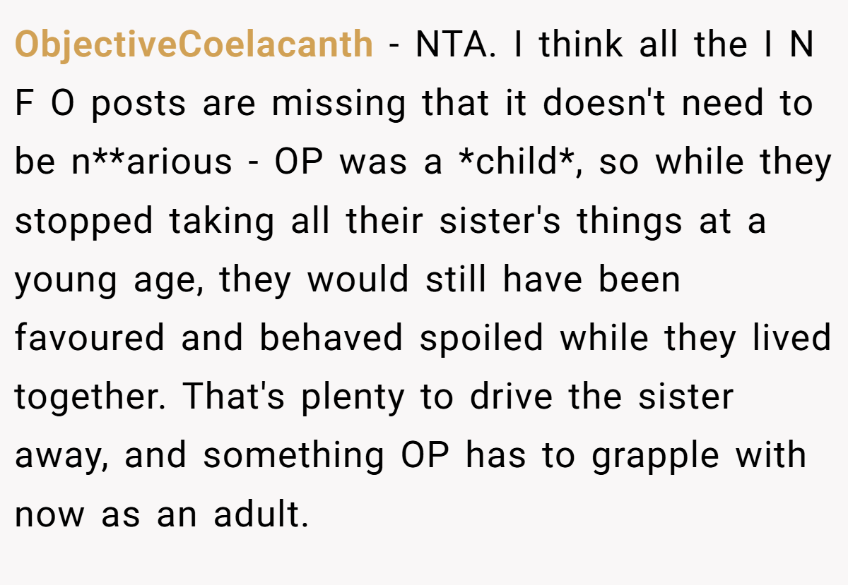 ObjectiveCoelacanth - NTA. I think all the I N F O posts are missing that it doesn't need to be n**arious - OP was a *child*, so while they stopped taking all their sister's things at a young age, they would still have been favoured and behaved spoiled while they lived together. That's plenty to drive the sister away, and something OP has to grapple with now as an adult.