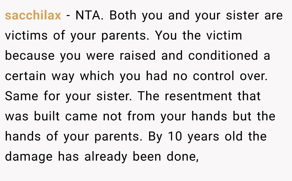 sacchilax - NTA. Both you and your sister are victims of your parents. You the victim because you were raised and conditioned a certain way which you had no control over. Same for your sister. The resentment that was built came not from your hands but the hands of your parents. By 10 years old the damage has already been done,