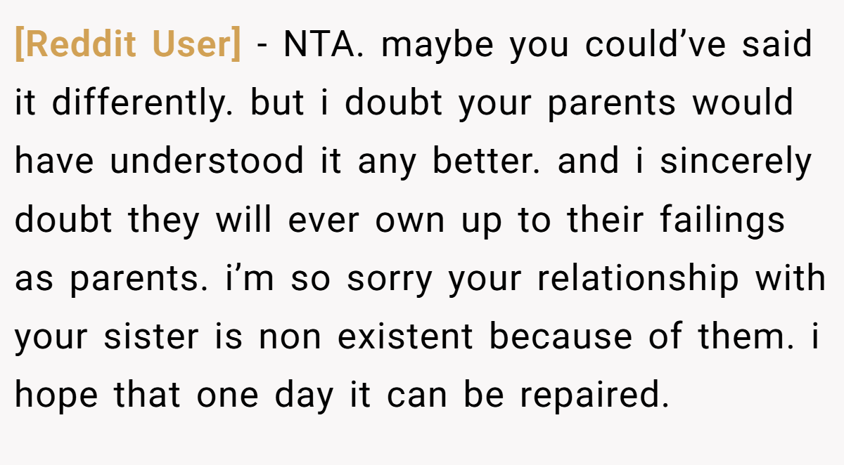 [Reddit User] - NTA. maybe you could’ve said it differently. but i doubt your parents would have understood it any better. and i sincerely doubt they will ever own up to their failings as parents. i’m so sorry your relationship with your sister is non existent because of them. i hope that one day it can be repaired.