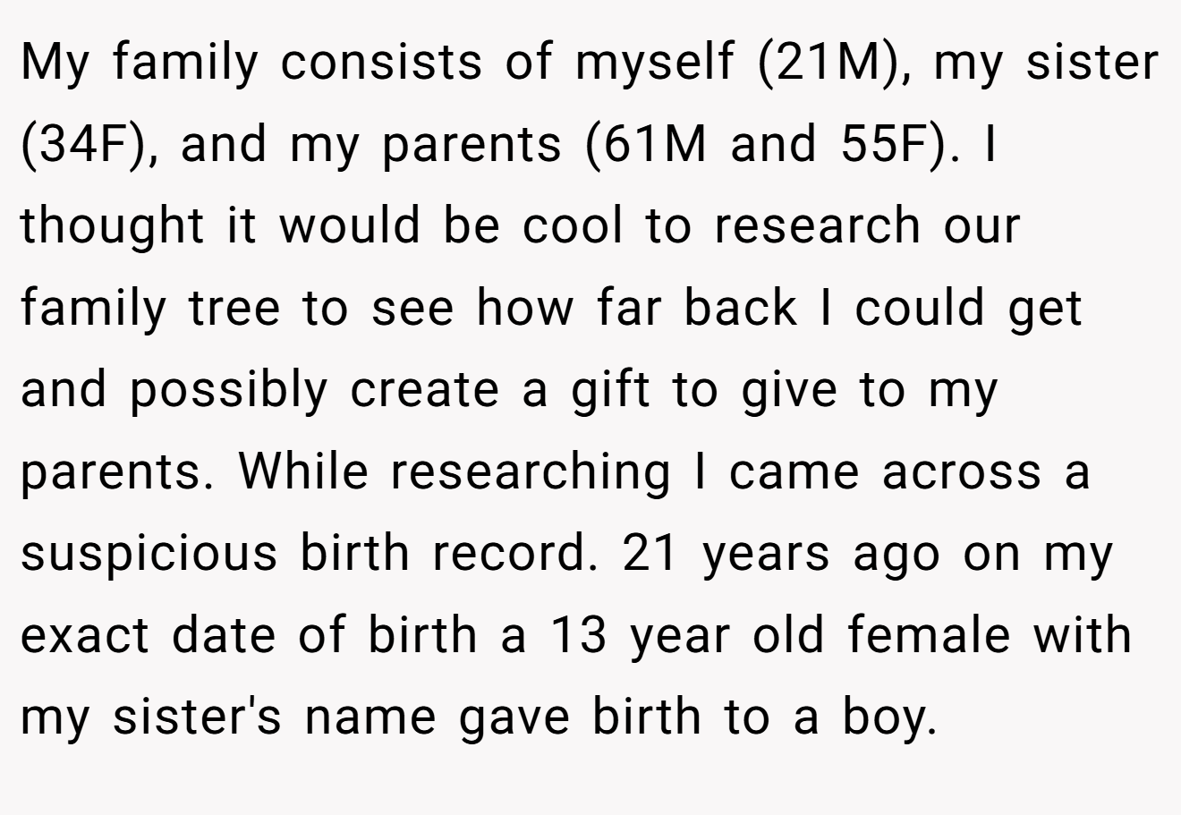My family consists of myself (21M), my sister (34F), and my parents (61M and 55F). I thought it would be cool to research our family tree to see how far back I could get and possibly create a gift to give to my parents. While researching I came across a suspicious birth record. 21 years ago on my exact date of birth a 13 year old female with my sister's name gave birth to a boy.