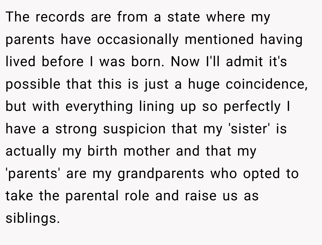 The records are from a state where my parents have occasionally mentioned having lived before I was born. Now I'll admit it's possible that this is just a huge coincidence, but with everything lining up so perfectly I have a strong suspicion that my 'sister' is actually my birth mother and that my 'parents' are my grandparents who opted to take the parental role and raise us as siblings.