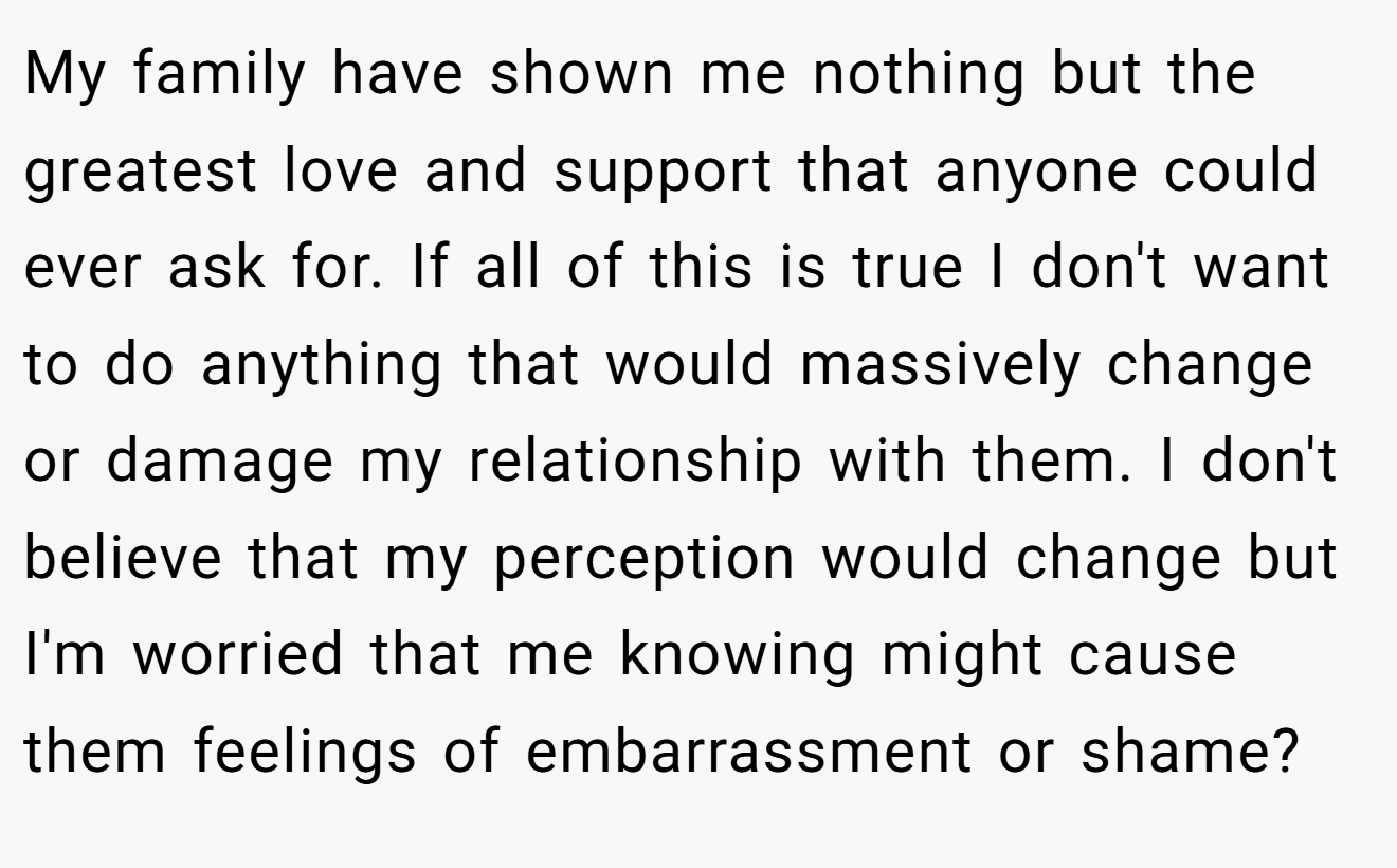 My family have shown me nothing but the greatest love and support that anyone could ever ask for. If all of this is true I don't want to do anything that would massively change or damage my relationship with them. I don't believe that my perception would change but I'm worried that me knowing might cause them feelings of embarrassment or shame?