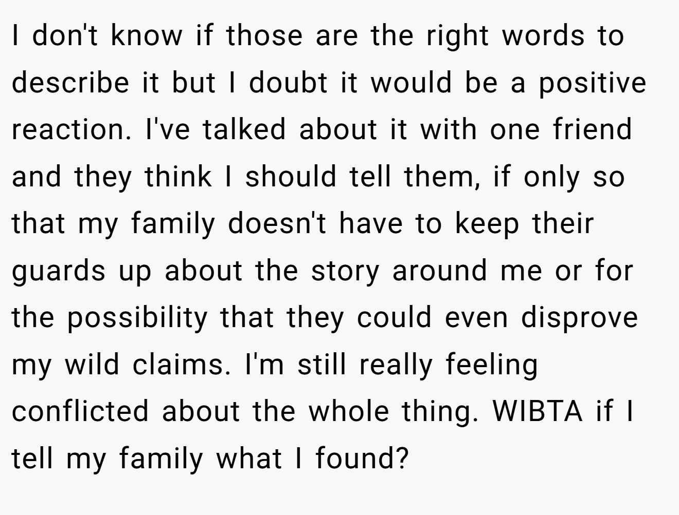 I don't know if those are the right words to describe it but I doubt it would be a positive reaction. I've talked about it with one friend and they think I should tell them, if only so that my family doesn't have to keep their guards up about the story around me or for the possibility that they could even disprove my wild claims. I'm still really feeling conflicted about the whole thing. WIBTA if I tell my family what I found?