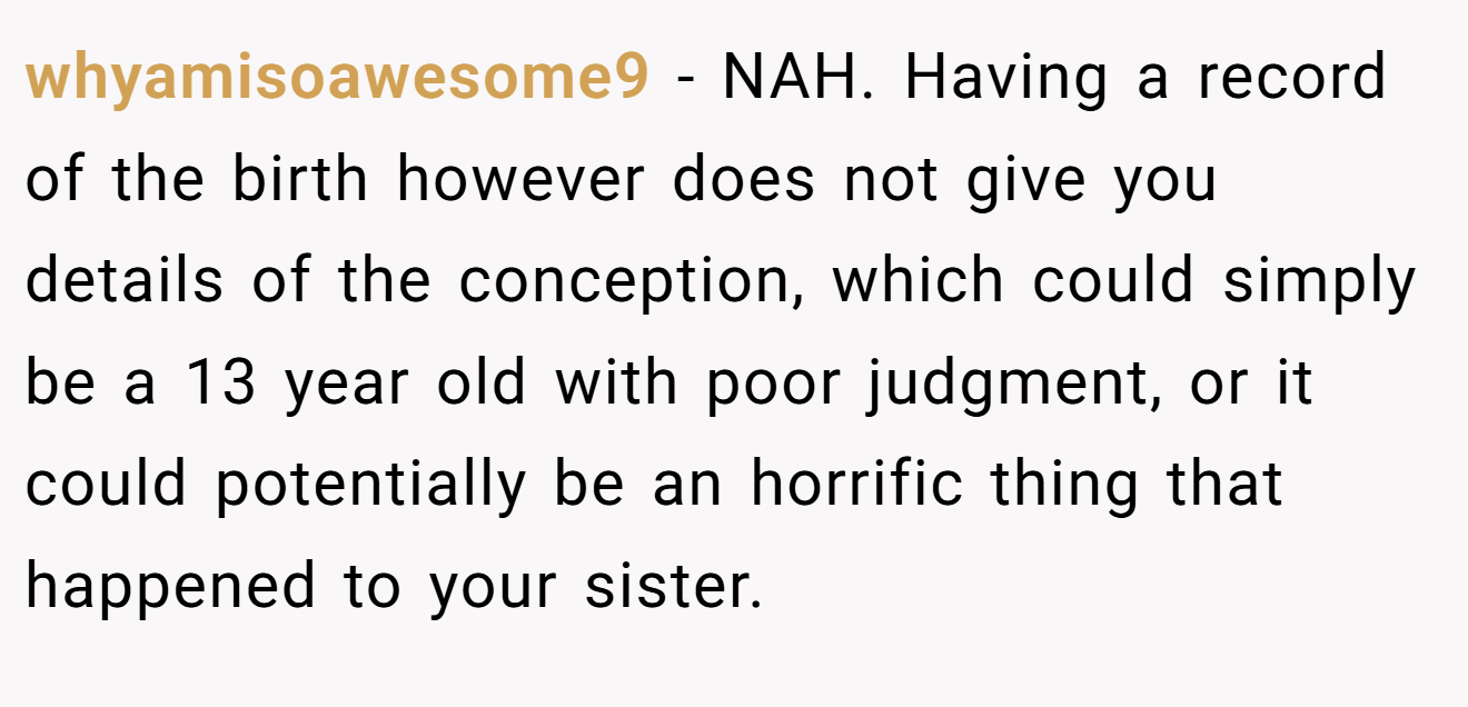 whyamisoawesome9 − NAH. Having a record of the birth however does not give you details of the conception, which could simply be a 13 year old with poor judgment, or it could potentially be an horrific thing that happened to your sister.