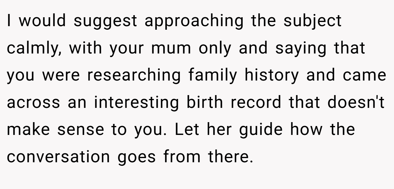 I would suggest approaching the subject calmly, with your mum only and saying that you were researching family history and came across an interesting birth record that doesn't make sense to you. Let her guide how the conversation goes from there.