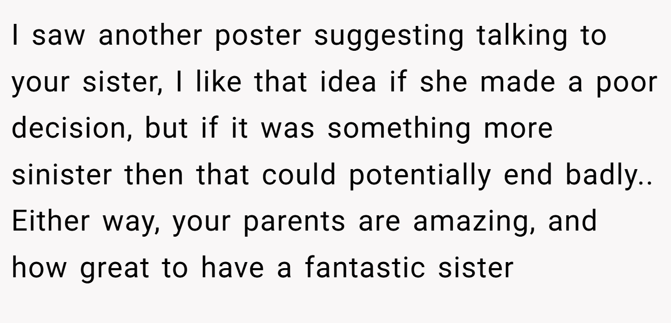I saw another poster suggesting talking to your sister, I like that idea if she made a poor decision, but if it was something more sinister then that could potentially end badly.. Either way, your parents are amazing, and how great to have a fantastic sister